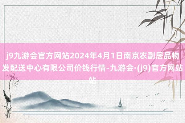 j9九游会官方网站2024年4月1日南京农副居品物发配送中心有限公司价钱行情-九游会·(j9)官方网站