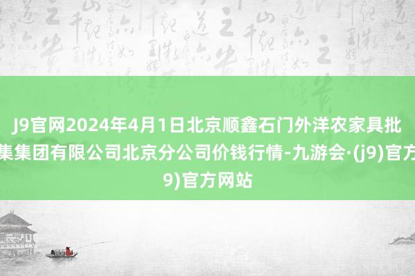 J9官网2024年4月1日北京顺鑫石门外洋农家具批发市集集团有限公司北京分公司价钱行情-九游会·(j9)官方网站