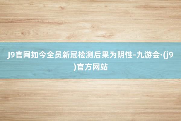 J9官网如今全员新冠检测后果为阴性-九游会·(j9)官方网站