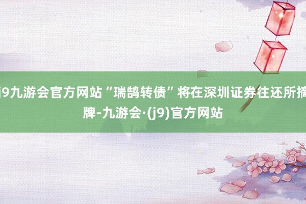 j9九游会官方网站“瑞鹄转债”将在深圳证券往还所摘牌-九游会·(j9)官方网站