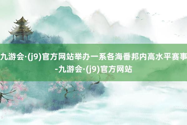 九游会·(j9)官方网站举办一系各海番邦内高水平赛事-九游会·(j9)官方网站