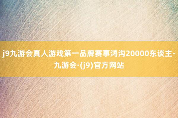 j9九游会真人游戏第一品牌赛事鸿沟20000东谈主-九游会·(j9)官方网站