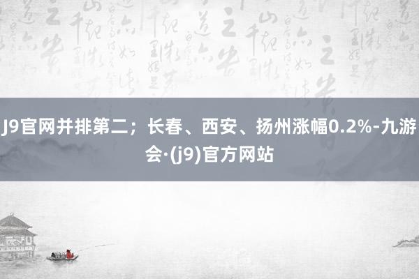 J9官网并排第二；长春、西安、扬州涨幅0.2%-九游会·(j9)官方网站