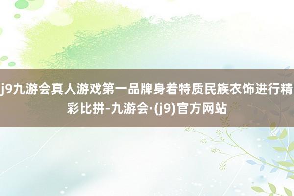 j9九游会真人游戏第一品牌身着特质民族衣饰进行精彩比拼-九游会·(j9)官方网站