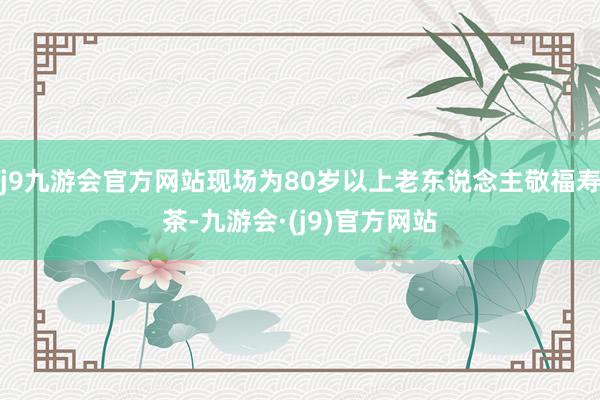 j9九游会官方网站现场为80岁以上老东说念主敬福寿茶-九游会·(j9)官方网站