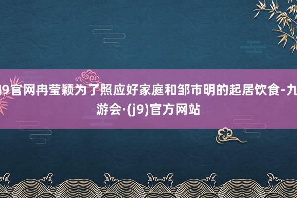 J9官网冉莹颖为了照应好家庭和邹市明的起居饮食-九游会·(j9)官方网站