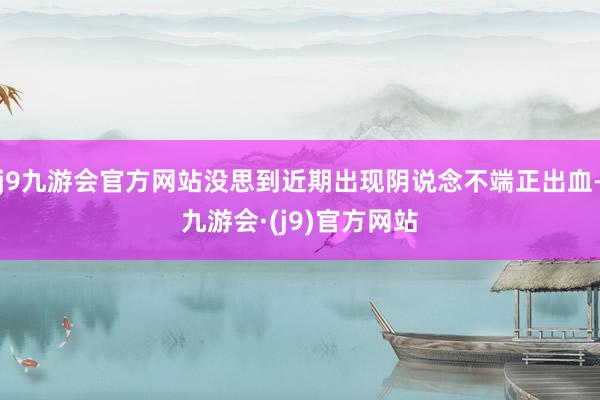 j9九游会官方网站没思到近期出现阴说念不端正出血-九游会·(j9)官方网站