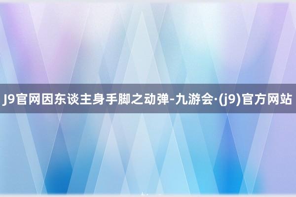 J9官网因东谈主身手脚之动弹-九游会·(j9)官方网站