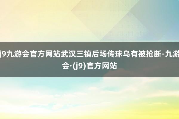 j9九游会官方网站武汉三镇后场传球乌有被抢断-九游会·(j9)官方网站