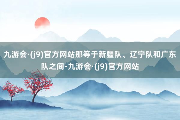 九游会·(j9)官方网站那等于新疆队、辽宁队和广东队之间-九游会·(j9)官方网站