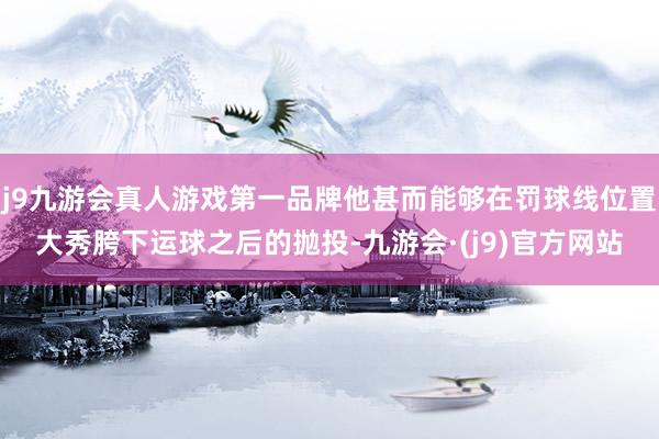 j9九游会真人游戏第一品牌他甚而能够在罚球线位置大秀胯下运球之后的抛投-九游会·(j9)官方网站