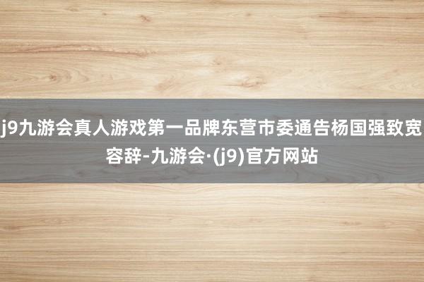 j9九游会真人游戏第一品牌东营市委通告杨国强致宽容辞-九游会·(j9)官方网站