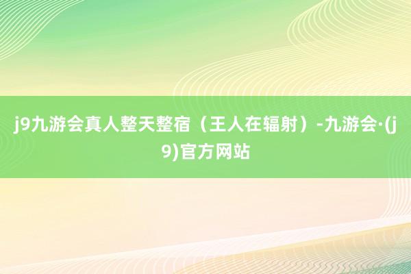 j9九游会真人整天整宿（王人在辐射）-九游会·(j9)官方网站