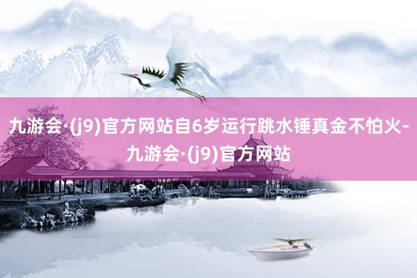 九游会·(j9)官方网站自6岁运行跳水锤真金不怕火-九游会·(j9)官方网站