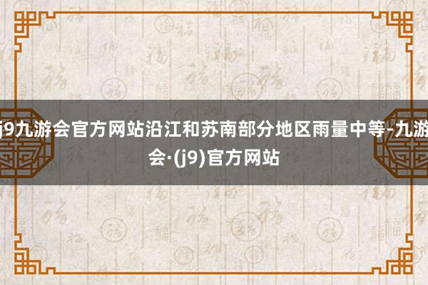 j9九游会官方网站沿江和苏南部分地区雨量中等-九游会·(j9)官方网站