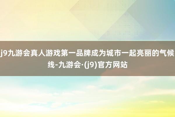 j9九游会真人游戏第一品牌成为城市一起亮丽的气候线-九游会·(j9)官方网站