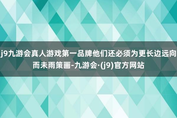 j9九游会真人游戏第一品牌他们还必须为更长边远向而未雨策画-九游会·(j9)官方网站