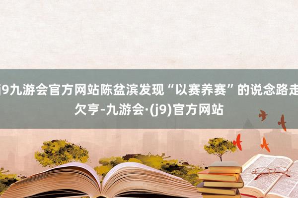 j9九游会官方网站陈盆滨发现“以赛养赛”的说念路走欠亨-九游会·(j9)官方网站