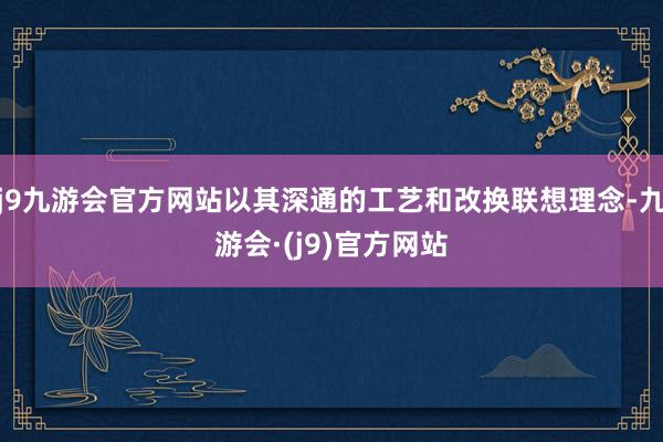 j9九游会官方网站以其深通的工艺和改换联想理念-九游会·(j9)官方网站