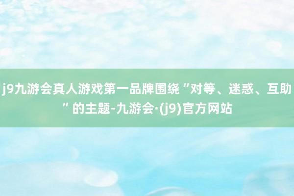 j9九游会真人游戏第一品牌围绕“对等、迷惑、互助”的主题-九游会·(j9)官方网站