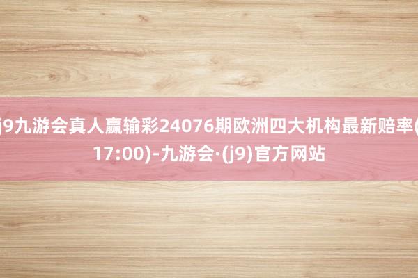 j9九游会真人赢输彩24076期欧洲四大机构最新赔率(17:00)-九游会·(j9)官方网站