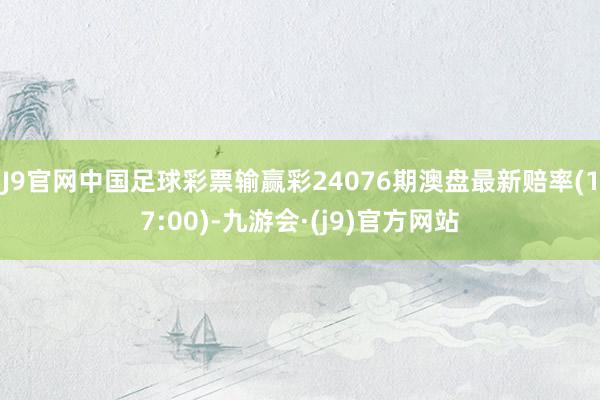 J9官网中国足球彩票输赢彩24076期澳盘最新赔率(17:00)-九游会·(j9)官方网站