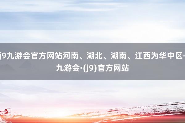 j9九游会官方网站河南、湖北、湖南、江西为华中区-九游会·(j9)官方网站