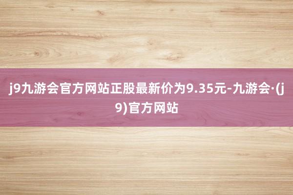 j9九游会官方网站正股最新价为9.35元-九游会·(j9)官方网站