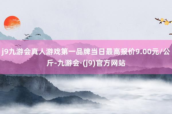 j9九游会真人游戏第一品牌当日最高报价9.00元/公斤-九游会·(j9)官方网站