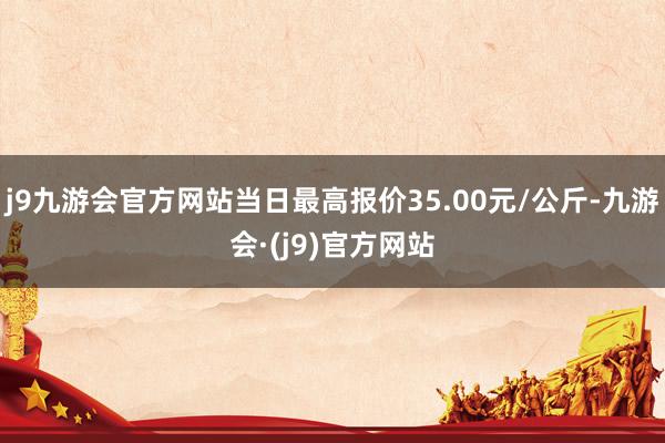 j9九游会官方网站当日最高报价35.00元/公斤-九游会·(j9)官方网站