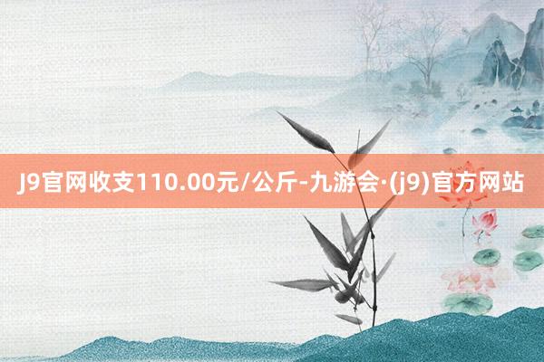 J9官网收支110.00元/公斤-九游会·(j9)官方网站