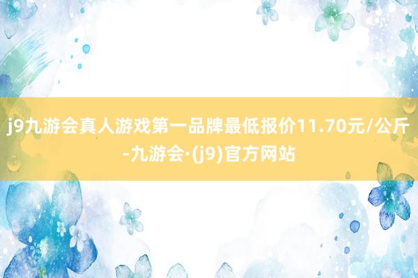 j9九游会真人游戏第一品牌最低报价11.70元/公斤-九游会·(j9)官方网站