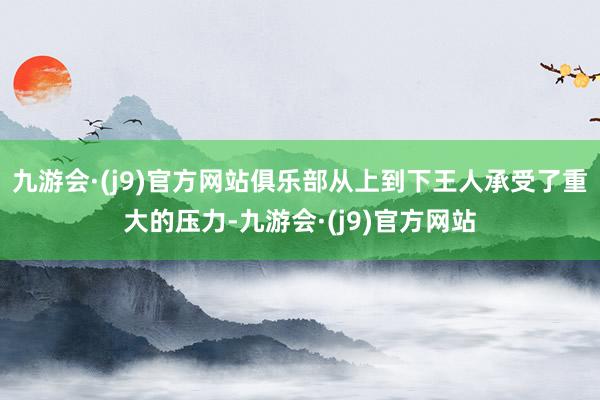 九游会·(j9)官方网站俱乐部从上到下王人承受了重大的压力-九游会·(j9)官方网站