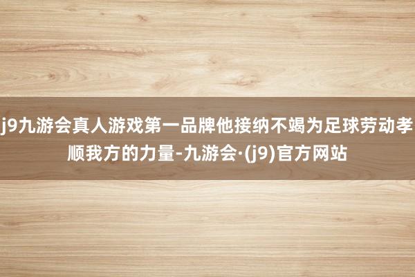 j9九游会真人游戏第一品牌他接纳不竭为足球劳动孝顺我方的力量-九游会·(j9)官方网站