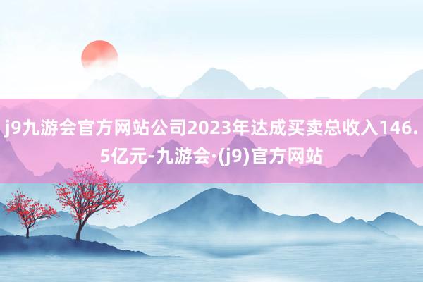 j9九游会官方网站公司2023年达成买卖总收入146.5亿元-九游会·(j9)官方网站