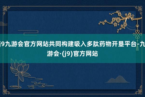 j9九游会官方网站共同构建吸入多肽药物开垦平台-九游会·(j9)官方网站