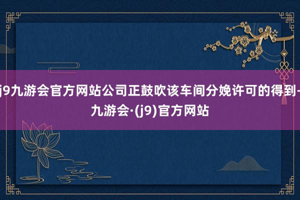 j9九游会官方网站公司正鼓吹该车间分娩许可的得到-九游会·(j9)官方网站