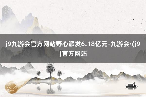 j9九游会官方网站野心派发6.18亿元-九游会·(j9)官方网站