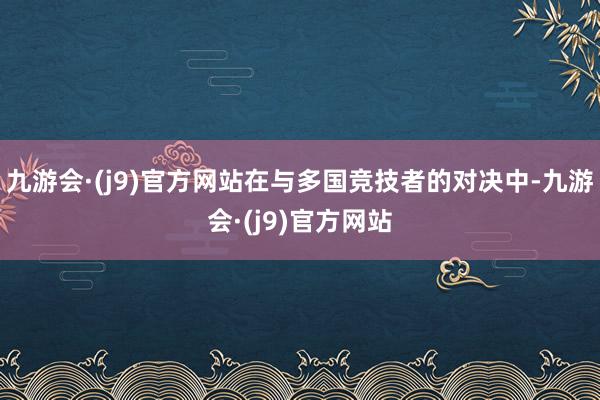 九游会·(j9)官方网站在与多国竞技者的对决中-九游会·(j9)官方网站