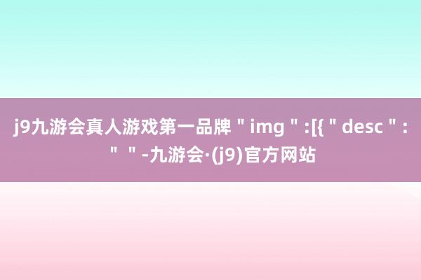 j9九游会真人游戏第一品牌＂img＂:[{＂desc＂:＂＂-九游会·(j9)官方网站