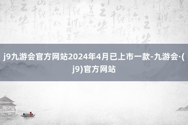 j9九游会官方网站2024年4月已上市一款-九游会·(j9)官方网站