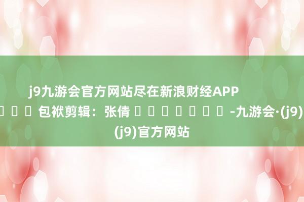 j9九游会官方网站尽在新浪财经APP            						包袱剪辑：张倩 							-九游会·(j9)官方网站