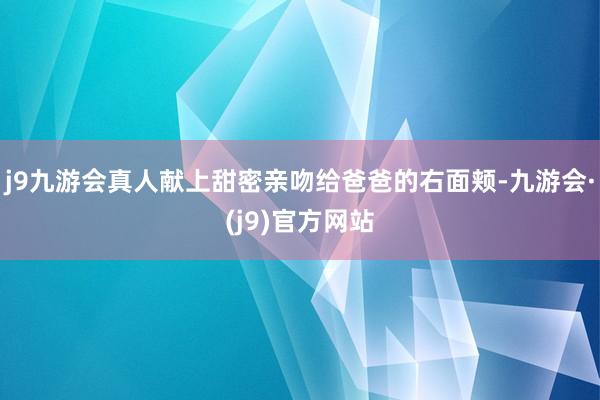 j9九游会真人献上甜密亲吻给爸爸的右面颊-九游会·(j9)官方网站