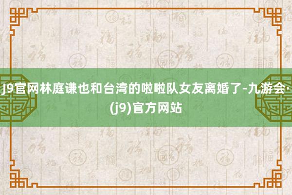 J9官网林庭谦也和台湾的啦啦队女友离婚了-九游会·(j9)官方网站