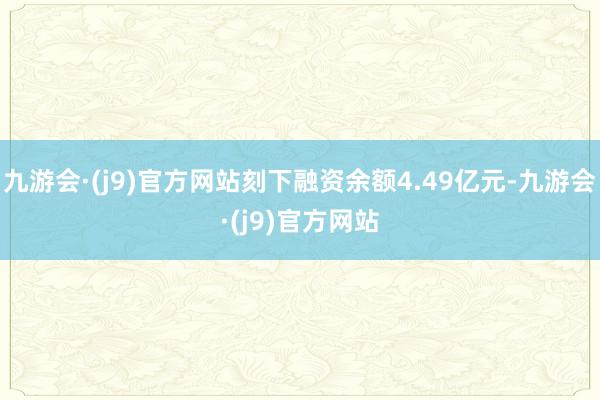 九游会·(j9)官方网站刻下融资余额4.49亿元-九游会·(j9)官方网站