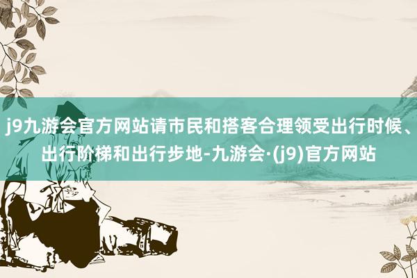 j9九游会官方网站请市民和搭客合理领受出行时候、出行阶梯和出行步地-九游会·(j9)官方网站