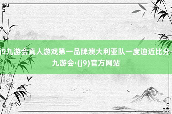 j9九游会真人游戏第一品牌澳大利亚队一度迫近比分-九游会·(j9)官方网站