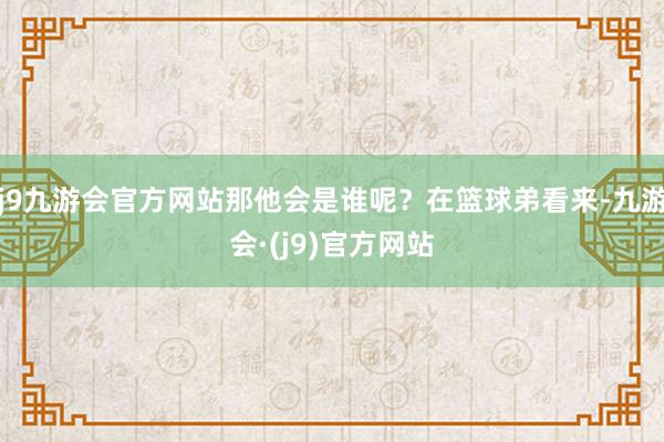 j9九游会官方网站那他会是谁呢？在篮球弟看来-九游会·(j9)官方网站