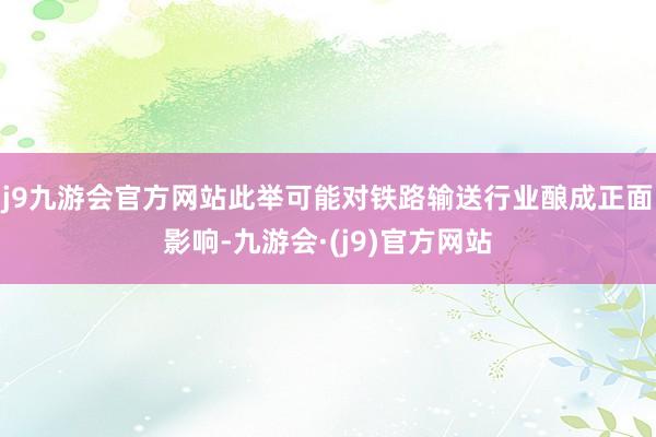 j9九游会官方网站此举可能对铁路输送行业酿成正面影响-九游会·(j9)官方网站