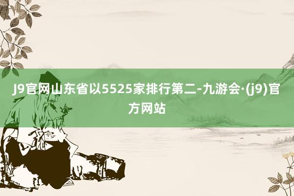 J9官网山东省以5525家排行第二-九游会·(j9)官方网站